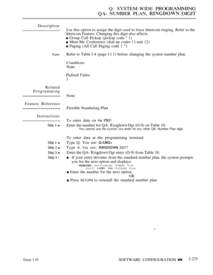 Page 525Q- SYSTEM-WIDE PROGRAMMING
 NUMBER PLAN,  DIGIT
Description
Related
Programming
Feature Reference
Instructions
Step  
Step  
Step  
Step 3 
Step 4 l
Issue 1-O
Use this option to assign the digit used to force Intercom ringing. Refer to the
Intercom Feature. Changing this digit also affects:
 Group Call Pickup (pickup code  1)
 Meet-Me Conference (dial-up codes  and 12)
 Paging (All Call Paging code 1 
Refer to Table l-4 (page l-l 1) before changing the system number plan.
Conditions
None
None
Flexible...