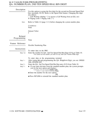 Page 526  Y  
QA- NUMBER PLAN, 2ND TEN SPEED  BIN DIGIT
Description
Sote:
Related
Programming
Feature Reference
Instructions
Step 1 
Step 1 l
Step 2 l
Step 3 l
Use this option to assign the first digit for the second ten Personal Speed Dial
bins (normally 20-29). Refer to the Speed Dial feature. Changing this digit
also affects:
l Call Waiting (dialing 2 to answer a Call Waiting from an  set)-
@ Paging (zone 1 Paging code  
Refer to Table l-4 (page 1-l  before changing the system number plan.
Conditions
None...