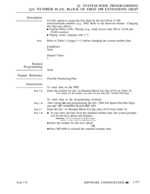 Page 527Q- SYSTEM-WIDE PROGRAMMING
QA- 
 PLAN, BLOCK OF FIRST  EXTENSIONS DIGIT
Description
Note:
Related
Programming
Feature Reference
Instructions
Step 1 
Step 1 
Step  l
Step 3 
Use this option to assign the first digit for the first block of 100
extension/trunk numbers (e.g.. 300). Refer to the Intercom feature.-
Changing
this digit also affects:
 Central Office Calls. Placing (e.g.,trunk access code 396 in 12x36 and
32x60 systems)
 Paging (zone paging code 3 
Refer to Table  (page  1) before changing the...