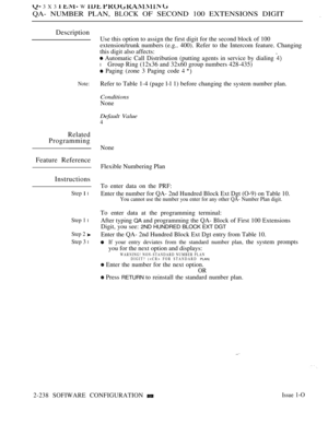 Page 528 3 X 3   W   
QA- NUMBER PLAN, BLOCK OF SECOND 100 EXTENSIONS DIGIT.
Description
Note:
Related
Programming
Feature Reference
Instructions
Step  l
Step 1 l
Step 2 
Step 3 l
Use this option to assign the first digit for the second block of 100
extension/trunk numbers (e.g..
this digit also affects:400). Refer to the Intercom feature. Changing
 Automatic Call Distribution (putting agents in service by dialing 
l Group Ring (12x36 and 32x60 group numbers 428-435)
 Paging (zone 3 Paging code  
Refer to Table...