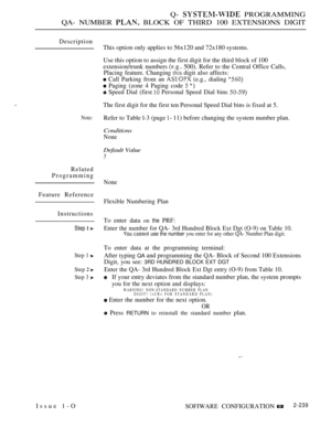 Page 529Q-  PROGRAMMING
QA- NUMBER 
 BLOCK OF THIRD 100 EXTENSIONS DIGIT
Description
Note:
Related
Programming
Feature Reference
Instructions
Step  
Step 1 
Step  
Step 3 
This option only applies to 56x120 and 72x180 systems.
Use this option to assign the first digit for the third block of 100
extension/trunk numbers 
 500). Refer to the Central Office Calls,
Placing feature. Changing 
 digit also affects:
 Call Parking from an  (e.g., dialing 
 Paging (zone 4 Paging code  
 Speed Dial (first  Personal Speed...