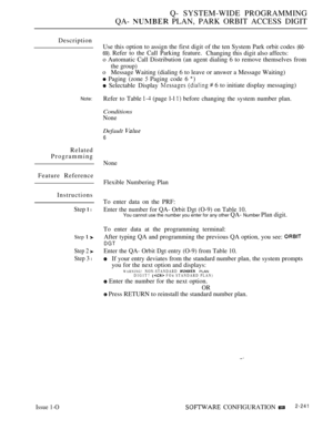 Page 531Q- SYSTEM-WIDE PROGRAMMING
QA- 
 PLAN, PARK ORBIT ACCESS DIGIT
Description
Note:
Related
Programming
Feature Reference
Instructions
Step 
 l
Step  
Step 2 
Step 3 l
Use this option to assign the first digit of the ten System Park orbit codes (60-
69). 
Refer to the Call Parking feature.
Changing this digit also affects:
o Automatic Call Distribution (an agent dialing 6 to remove themselves from
the group)
oMessage Waiting (dialing 6 to leave or answer a Message Waiting)
 Paging (zone  Paging code 6...