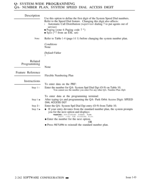 Page 532 SYSTEM-WIDE 
QA- NUMBER PLAN, SYSTEM SPEED DIAL ACCESS DIGIT
Description
Note:
Related
Programming
Feature Reference
Instructions
Step 1 l
Step 1 
Step  l
Step 3 
Use this option to define the first digit of the System Speed Dial numbers.
Refer to the Speed Dial feature.
Changing this digit also affects:
lAutomatic Call Distribution  dialing 7 to put agents out of
service)
  (zone 6 Paging code 7 
   from an ESL set)
Refer to Table 
 (page l-l 1) before changing the system number plan.
Conditions
None...