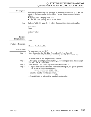 Page 533Q- SYSTEM-WIDE PROGRAMMING
QA- NUMBER PLAN, TRUNK ACCESS DIGIT
Description
Note:
Related
Programming
Feature Reference
Instructions
Step 1 
Step  
Step  
Step 3 
Issue 1-O
Refer to Tablel-4 (page 1-l1) before changing the system number plan.
Conditions
None
Default Value
s
Use this option to assign the first digit of the trunk access codes (e.g., 801 for
trunk 1). Refer to Central Office Calls. Placing. Changing this 
 also
affects:
 Paging (zone 7 Paging code S 
 Time and Date (dialing  8 to set the...