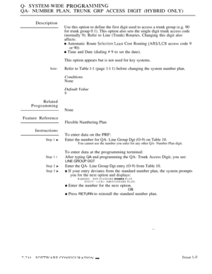 Page 534Q- SYSTEM-WIDE 
QA- NUMBER PLAN, TRUNK GRP ACCESS DIGIT (HYBRID ONLY)
Description
Use this option to define the first digit used to access a trunk group (e.g. 90
for trunk group 0 1). This option also sets the single digit trunk access code
(normally 9). Refer to Line (Trunk) Rotaries. Changing this digit also
affects:
 Automatic Route  Cost Routing  access code 9
or 90)
 Time and Date (dialing  9 to set the date).
Sote:
Related
Programming
Feature Reference
Instructions
Step 1 
Step 1 l
Step 2 
Step 3...