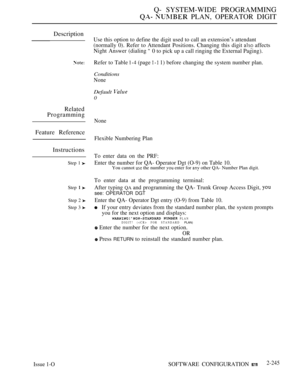 Page 535Q- SYSTEM-WIDE PROGRAMMING
  PLAN, OPERATOR DIGIT
Description
Related
Programming
Feature Reference
Instructions
Step 1 
Step 
Step 2 
Step 3 
Use this option to define the digit used to call an extension’s attendant
(normally 0). Refer to Attendant Positions. Changing this digit  affects
Night Answer (dialing 
0 to pick up a call ringing the External Paging).
Refer to Table 
 (page  1) before changing the system number plan.
Conditions
None
Default 
0
None
Flexible Numbering Plan
To enter data on the...