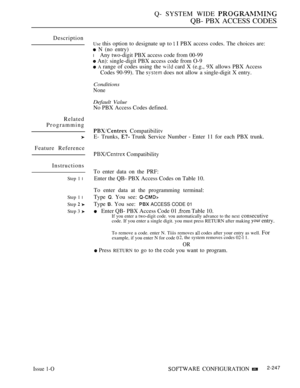 Page 537Q- SYSTEM WIDE 
QB- PBX ACCESS CODES
Description
Related
Programming
Feature Reference
Instructions
Step 1 l
Step 1 l
Step  
Step 3 
Use this option to designate up to  I PBX access codes. The choices are:
 N (no entry)
l Any two-digit PBX access code from 00-99
 An): single-digit PBX access code from O-9
 A range of codes using the  card X (e.g., 9X allows PBX Access
Codes 90-99). The 
 does not allow a single-digit X entry.
Conditions
None
Default Value
No PBX Access Codes defined.
 Compatibilitv
E-...