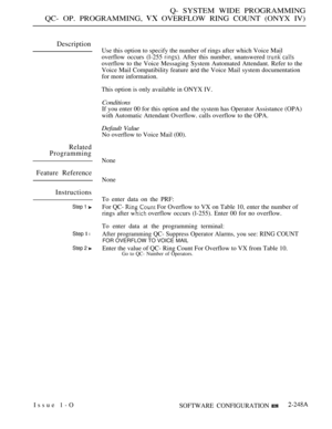 Page 539Q- SYSTEM WIDE PROGRAMMING
QC- OP. PROGRAMMING, 
 OVERFLOW RING COUNT (ONYX IV)
Description
Related
Programming
Feature Reference
Instructions
Step 1 
Step  l
Step 2 
Use this option to specify the number of rings after which Voice Mail
overflow occurs (l-255 
 After this number, unanswered 
overflow to the Voice Messaging System Automated Attendant. Refer to the
Voice Mail Compatibility feature 
and the Voice Mail system documentation
for more information.
This option is only available in ONYX IV....