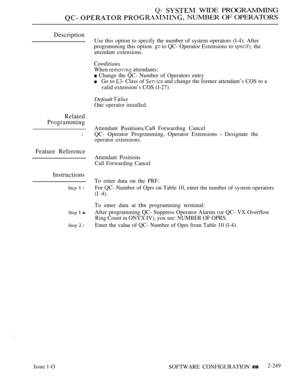 Page 541Q-  WIDE PROGRAMMING
  NUMBER OF OPERATORS
Description
Related
Programming
l
Feature Reference
Instructions
Issue 1-O
Step  l
Step  
Step  l
Use this option to specify the number of system operators (l-4). After
programming this option. 
 to QC- Operator Extensions to  the
attendant extensions.
When  attendants:
 Change the QC- Number of Operators entry
Go to  Class of  and change the former attendant’s COS to a
valid extension’s COS (l-27)
Default 
One operator installed.
Attendant  Forwarding Cancel...