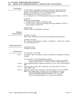 Page 542Q- SYSTEM  
QC- OPERATOR   EXTENSIONS
Description
Use this option to designate the operator extensions. Always assign the
system’s main attendant to port 00 (usually extension 300). When you
designate an attendant. the 
 automatically sets:
 E- Extensions.  Class of Service to 30
oE- Extensions. EA- UCD Group Master Extension Number to OP (l-4)
Conditions
When removing attendants:
oChange the QC- Number of Operators entry
oGo to  Class of Service and change the former attendant’s COS to a
valid...