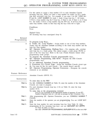 Page 543Q- SYSTEM  PROGRAMMING
 OPERATOR  LOOP KEYS (ONYX IV)
Description
Related
Programming
Feature Reference
Instructions
Step  
Step  
Step  l
Step  l
Step 3 l
Issue 1-OUse this option to assign a loop number (l-3) to each Attendant Console
incoming loop 
 When  enter a loop number for trunks (in  trunks
ring their associated loop key.
For example. if vou enter 
 for QC- LOOP KEY
 and EL- LOOP NUMBER for trunk 1. trunk   loop key 1. All trunks
 a loop number ring the 0 loop key, if there is one. If there is...