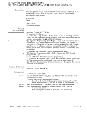 Page 544Q- SYSTEM WIDE 
QC- OPERATOR   KEYS (ONYX IV)
Description
Use this option to assign each Attendant Console outgoing loop key (l-5) to a
trunk group 
 Refer to the Line (Trunk) Rotaries feature when
programming trunk groups.
Conditions
None
Default Value
No rotaries assigned.
Related
Programming
Attendant Console 
 IV)
To program loop keys...
lE- Trunks, EL- Loop Number  Assign trunks to one of four loop numbers.
Trunks ring the Attendant Console according to the trunk loop number and the
loop key loop...