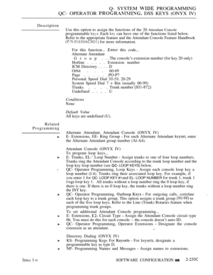 Page 545Q- SYSTEM  PROGRAMMING
QC- OPERATOR 
 DSS KEYS (ONYX IV)
Description
Related
Programming
l
 1-oUse this option to assign the functions of the 20 
Attendant Console
programmable  Each  can have one of the functions listed below.
Refer to the appropriate feature and the Attendant Console Feature Handbook
  for more information.
For this function... 
 this code...
Alternate Attendant
Group .. . The console’s extension number (for key 20 only)
Hotline . . . . . Extension number
ICM Directory . . . . D
Orbit...