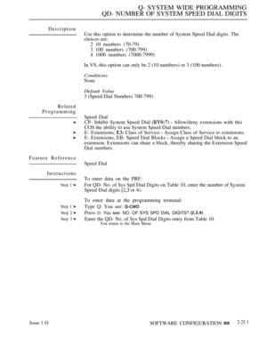 Page 547Q- SYSTEM WIDE PROGRAMMING
QD- NUMBER OF SYSTEM SPEED DIAL DIGITS
Description
Related
Programming
Feature Reference
Instructions
Step 1 
Step 1 
Step 2 
Step 3 
Use this option to determine the number of System Speed Dial digits. The
choices are:
2 10 numbers (70-79)
3 100 numbers (700-799)
4 1000 numbers (7000-7999)
In VS, this option can only be 2 (10 numbers) or 3 (100 numbers).
Conditions
None
Default Value
3 (Speed Dial Numbers 700-799)
Speed Dial
CP- Inhibit System Speed Dial 
  Allow/deny...