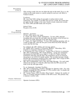 Page 551Q-  WIDE PROGRAMMING
QE- LINE 
 TABLE, GAIN
Description
(Cont’d)
After seizing a trunk. the user can adjust the gain on the trunk. 
 the
volume on the trunk returns to a preset setting for each new call. Refer to
Volume Controls.
Related
Programming
l
l
l
l
Feature Reference
QE- Line Gain Table settings do not apply to analog trunk-to-trunk
connections. For example. if an OPX user accesses a trunk, the system does
not apply the QE settings to the trunk. Trunk-to-trunk connections include
Tie. 
 OPX and...