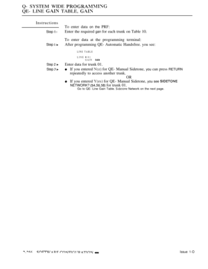 Page 552Q- SYSTEM WIDE 
QE- LINE  TABLE, 
Instructions
Step  l
Step  
Step 2 
Step  
To enter data on the PRF:
Enter the required 
gain for each trunk on Table 10.
To enter data at the programming terminal:
After programming QE- Automatic Handsfree. you see:
LINE TABLE
LINE  01
GAIN 
Enter data for trunk 01.
If you entered  for QE- Manual Sidetone, you can press RETURN
repeatedly to access another trunk.
OR
If you entered  for QE- Manual Sidetone, you see 
NETWORK?  for trunk 01.Go to QE- Line Gain Table....