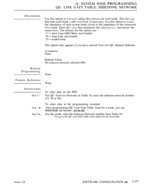 Page 553Q- SYSTEM WIDE 
QE- LINE  TABLE,  NETWORK
Description
Related
Programming
Feature Reference
Instructions
Step  l
Step 1 
Step  
Use this option to  adjust the  for each trunk. This lets 
fine tune each trunk’s side  level. if necessary. Use this option to 
the impedance of each system trunk circuit to the impedance of the connected
 trunk. Enter the  thar minimizes the  (i.e., maximizes the
return loss). The choices for this option are:
 = short loop (600 Ohm). non-loaded
56 = long loop. non loaded
 =...