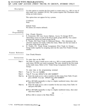 Page 554   WIDE 
QF- LINE GRP ACCESS (FIRST TRUNK IN GROUP), HYBRID ONLY
Description
Related
Programming
l
Feature Reference
Instructions
Step  l
Step  l
Step  l
Step 3 
Step 
Use this option to correlate the first trunk in a trunk rotary  801) to one of
nine trunk 
 numbers  The system requires this correlation when
setting up trunk-rotaries.
This option does not appear for key systems.
Conditions
None
Default Value
No entries (no rotaries defined).
Line (Trunk) Rotaries
E- Extensions, 
 Line Access Options,...