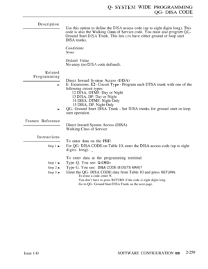 Page 555  WIDE PROGRAMMING
QG- DISA 
CODE
Description
Related
Programming
Feature Reference
Instructions
Step 1 
Step 1 
Step 2 
Step 3 
Issue 1-O
Use this option to define the  access code (up to eight digits long). This
code is also the Walking 
Class of Service code. You must also  
Ground Start  Trunk. This lets  have either ground or loop start
DISA trunks.
None
Default Value
No entry (no  code defined).
Direct Inward 
 Access 
E- Extensions.  Circuit   Program each DTSA trunk with one of the
following...