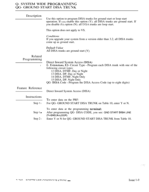 Page 556Q- SYSTEM WIDE 
QG- GROUND START DISA 
Description
Related
Programming
l
Feature Reference
Instructions
Step 1 l
Step 1 
Step 2 l
Use this option to program DISA trunks for ground start or loop start
operation. If 
 enable this option (Y). all DISA trunks are ground start. If
you disable 
 option (N). all  trunks are loop start.
This option does not apply to VS.
Conditions
If you upgrade your system from a version older than 3.2, all DISA trunks
come up as ground start.
All DISA trunks are ground start...