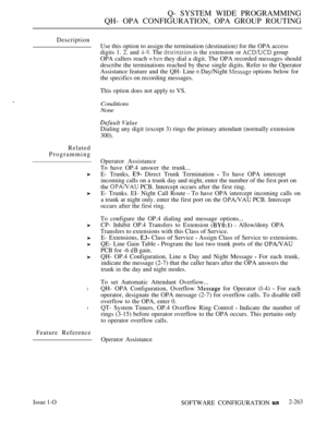 Page 559Q- SYSTEM WIDE PROGRAMMING
QH- OPA CONFIGURATION, OPA GROUP ROUTING
Description
Related
Programming
l
l
Feature Reference
Issue 1-O
Use this option to assign the termination (destination) for the OPA access
digits 1. 2. and 
 The  is the extension or  group
OPA callers reach 
 they dial a digit. The OPA recorded messages should
describe the terminations reached by these single digits. Refer to the Operator
Assistance feature and the QH- Line 
 Day/Night  options below for
the specifics on recording...