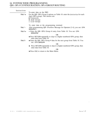 Page 560Q- SYSTEM WIDE 
QH- OP.4  OP.4 GROUP ROUTING
Instructions
Step I 
Step 1 l
Step 2 
Step 3 l
To-enter data on the PRF:
For the QH- OPA Group 
 options on Table 10. enter the  for each
digit (OPA group). The choices are:
 Extensions
 ACD Groups
o 
 Groups
To enter data at the programming terminal:
After programming QH- Overflow Message for Operator 
 you see: OPA
 
o Enter the QH- OPA Group  entry from Table 10. You see: OPA
OR
 Press RETURN repeatedly to skip to a higher numbered OPA group, then
enter...