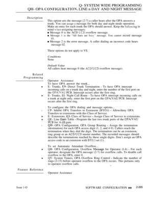 Page 561Q- SYSTEM WIDE PROGRAMMING
QH- OPA 
 LINE n DAY AND NIGHT MESSAGE
Description
Related
Programming
l
l
Feature ReferenceThis option sets the message (2-7) a caller hears after the OPA answers a
trunk. You can 
assign a message for both day and night mode operation.
Make an entry for each trunk the OPA should answer. Keep the 
 in
mind 
 assigning messages:
 Message 0 is the ACD  overflow message.
 Message 1 is the “All lines are  message. You cannot record message
01.
 Message 2 is the error message. A...