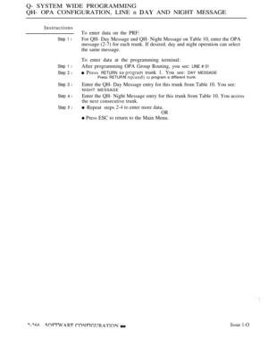 Page 562Q- SYSTEM WIDE PROGRAMMING
QH- OPA CONFIGURATION, LINE n 
 AND NIGHT MESSAGE
Instructions
Step 1 l
Step 1 l
Step  l
Step 3 l
Step  l
Step  l
To enter data on the PRF:
For QH- Day Message and QH- Night Message on Table 10, enter the OPA
message (2-7) for each trunk. If desired. day and night operation can select
the same message.
To enter data at the programming terminal:
After programming OPA Group Routing, you see: 
LINE # 01
 Press RETURN toPress RETUR
 trunk 1. You see: DAY MESSAGE
  program a...