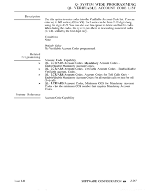 Page 563Q- SYSTEM  
QI-  ACCOUNT CODE LIST
Description
Related
ProgrammingUse this option to enter codes into the Verifiable Account Code list. You can
enter up to 601 codes 
 in VS). Each code can be from 2-10 digits long.
using the digits O-9. You can also use this option to delete and list 
 codes.
When listing the codes. the 
 puts them in descending numerical order
(0. 9-l). sorted 
 the first digit only.
Conditions
None
Default Value
No Verifiable Account Codes programmed.
Account Code Capability
QL-...