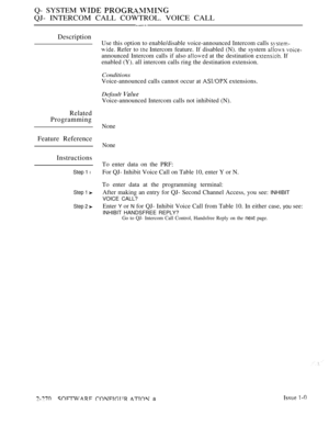 Page 566Q- SYSTEM  
QJ- INTERCOM CALL COWTROL. VOICE CALL
Description
Related
Programming
Feature Reference
Instructions
Step 1 l
Step 1 
Step 2 
Use this option to enable/disable voice-announced Intercom calls 
 Refer to  Intercom feature. If disabled (N). the system  
announced Intercom calls if also  at the destination  If
enabled (Y). all intercom calls ring the destination extension.
Conditions
Voice-announced calls cannot occur at  extensions.
Default 
Voice-announced Intercom calls not inhibited (N)....