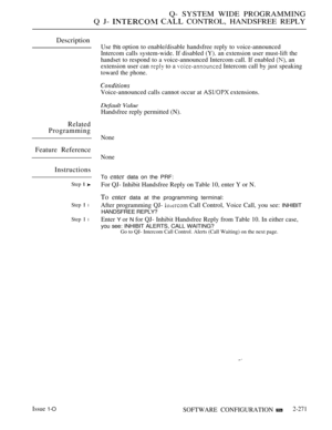 Page 567Q- SYSTEM WIDE PROGRAMMING
Q J- 
  CONTROL, HANDSFREE REPLY
Description
Use this option to enable/disable handsfree reply to voice-announced
Intercom calls system-wide. If disabled (Y). an extension user must-lift the
handset to respond to a voice-announced Intercom call. If enabled 
 an
extension user can 
 to a  Intercom call by just speaking
toward the phone.
Voice-announced calls cannot occur at  extensions.
Default Value
Handsfree reply permitted (N).
Related
Programming
Feature Reference...