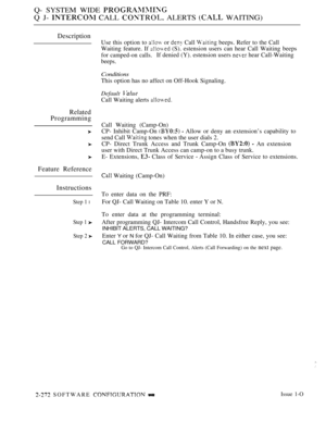 Page 568Q- SYSTEM WIDE 
Q J-  CALL  ALERTS  WAITING)
Description
Related
Programming
Feature Reference
Instructions
Step 1 l
Step 1 
Step 2 
Use this option to  or  Call  beeps. Refer to the Call
Waiting feature. If 
 (S). estension users can hear Call Waiting beeps
for camped-on calls.If denied (Y). estension users  hear Call-Waiting
beeps.
Conditions
This option has no affect on Off-Hook Signaling.
Default 
Call Waiting alerts 
Call Waiting (Camp-On)
CP- Inhibit Camp-On 
  Allow or deny an extension’s...