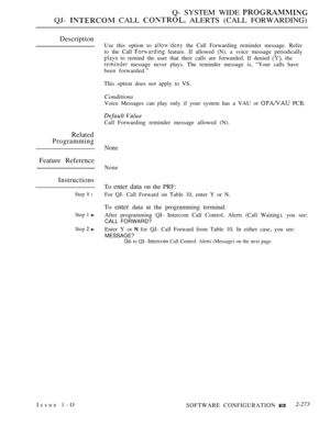 Page 569Q- SYSTEM WIDE 
QJ-  CALL  ALERTS (CALL FORWARDING)
Description
Related
Programming
Feature Reference
Instructions
Step  l
Step 1 
Step  
Use this option to  the Call Forwarding reminder message. Refer
to the Call 
 feature. If allowed (N), a voice message periodically
 to remind the user that their calls are forwarded. If denied  the
 message never plays. The reminder message is, “Your calls have
been forwarded.”
This option does not apply to VS.
Conditions
Voice Messages can play only if your system...
