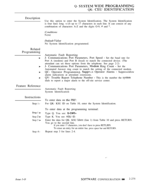 Page 571Q-  WIDE 
QK- CEU IDENTIFICATION
Description
Related
Programming
Feature Reference
Instructions
Issue 1-O
Step 1 l
 1 
Step  
Step 3 
Step  l
Use this option to enter the System Identification. The System Identification
is four lines long. 
 up to 17 characters in each line. It can consist of any
combination of characters A-Z and the digits O-9, 
 and 
Conditions
Default 
No System Identification programmed.
Automatic Fault Reporting
J- Communications Port Parameters, Port Speed 
 Set the baud rate for...