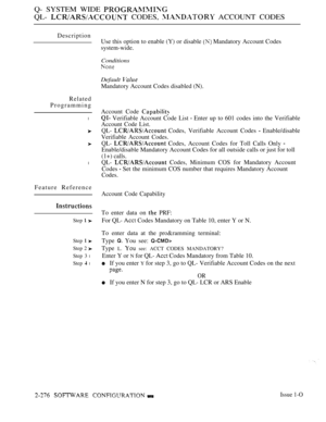 Page 572Q- SYSTEM WIDE 
QL-  CODES,  ACCOUNT CODES
Description
Related
Programming
l
l
Feature Reference
Step  
Step  
Step 2 
Step 3 l
Step  l
Use this option to enable (Y) or disable  Mandatory Account Codes
system-wide.
Conditions
Default 
Mandatory Account Codes disabled (N).
Account Code 
 Verifiable Account Code List  Enter up to 601 codes into the Verifiable
Account Code List.
QL-  Codes, Verifiable Account Codes  Enable/disable
Verifiable Account Codes.
QL-  Codes, Account Codes for Toll Calls Only...