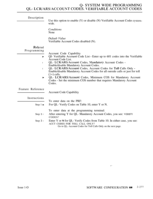 Page 573Q- SYSTEM WIDE PROGRAMMING
QL-  CODES.  ACCOUNT CODES
Description
 ted
Programming
l
l
Feature Reference
Instructions
Step 1 
Step  l
Step  l
Issue 1-O
Use this option to enable (Y) or disable (N) Verifiable Account Codes 
wide.
Conditions
None
Default 
Verifiable Account Codes disabled (N).
Account Code Capability
QI- Verifiable 
 Code List  Enter up to 601 codes into the Verifiable
Account Code List.
QL- 
 Codes,  Account Codes 
Enable/disable Mandatory Account Codes.
QL- 
 Codes, Account Codes for...