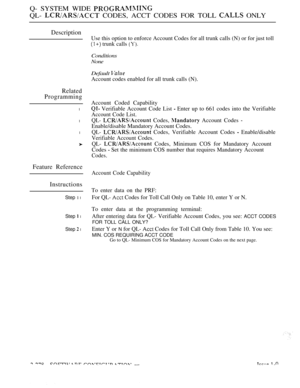 Page 574Q- SYSTEM WIDE 
QL-  CODES, ACCT CODES FOR TOLL  ONLY
Description
Related
Programming
l
l
l
Feature Reference
Instructions
Step 1 l
Step  l
Step  l
Use this option to enforce Account Codes for all trunk calls (N) or for just toll
 trunk calls 
Conditions
None
Default 
Account codes enabled for all trunk calls (N).
Account Coded Capability
 Verifiable Account Code List  Enter up to 661 codes into the Verifiable
Account Code List.
QL-  Codes,  Account Codes 
Enable/disable Mandatory Account Codes.
QL-...