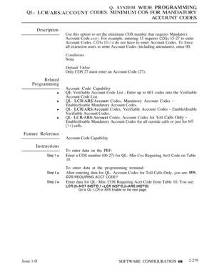 Page 575Q- SYSTEM WIDE 
QL-  CODES.  COS FOR MANDATORY
ACCOUNT CODES
Description
Related
Programming
Feature Reference
Instructions
Step 1 
Step  
Step  
Use this option to set the minimum COS number that requires Mandator);
Account Code  For example, entering 15 requires  15-27 to enter
Account Codes. 
  do not have to enter Account Codes. To force
all extension users to 
enter Account Codes (including attendants). enter 00.
Conditions
None
Default 
Only COS 27 must enter an Account Code (27).
Account Code...