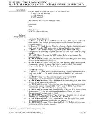 Page 576Q- SYSTEM WIDE 
QL-  CODES,  ENABLE (HYBRID ONLY)
Description
Related
Programming
l
l
l
l
Use this option to enable LCR or ARS. The choices are:
0 
 not 
1 LCR enabled
 ARS enabled’
This option is not 
 on key 
Conditions
None
Default Value
LCR and ARS disabled (0).
Automatic Route Selection
E- Trunks, E-l- 
 Trunk in Outbound Rotary  ARS requires outbound
trunk rotaries. This prompt determines the selection sequence for-trunks
within each rotary.
E- Trunks,  Trunk Service Number  Assign a Service Number...