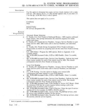 Page 579Q- SYSTEM WIDE PROGRAMMING
QL- 
 CODES, NUMBER OF SERVICES
Description
Related
Programming
l
l
l
l
l
Use this option to designate how many services (trunk rotaries) LCR or 
will use.’ The choices are 0    This prompt appears only if you enter  or
2 for the QL- LCR OR 
  option.
This option does not apply to 
 
None
 
No services designated (00).
Automatic Route Selection
E- Trunks, E-l- 
 Trunk in Outbound Rotary  ARS requires outbound
trunk rotaries. This prompt determines the selection sequence for...