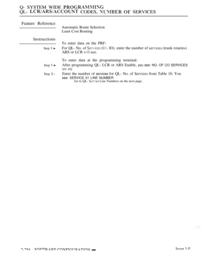 Page 580Q- SYSTEM WIDE 
QL-  CODES,   SERVICES
Feature Reference
Instructions
Step  
Step  
Step  l
Automatic Route Selection
Least Cost Routing
To enter data on the PRF:
For QL- No. of 
   IO). enter the number of  (trunk rotaries)
ARS or LCR 
 use.
To enter data at the programming terminal:
After programming QL- LCR or ARS Enable, 
you see: NO. OF CO SERVICES
(01-10)
Enter the number of services for QL- No. of Services from Table 10. You
see: SERVICE 01 LINE NUMBERGo to QL-  Line Numbers on the next page. 