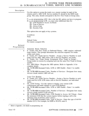 Page 581Q- SYSTEM  PROGRAMMING
QL-  CODES, SERVICE LINE NUMBERS
Description
Related
Programming
l
l
l
Use this option to assign the trunk  master number for each of the
rotaries used  ARS. LCR. Service number 01 should be the DDD trunk
group. This entry should correspond to the EA- First Trunk in Group entry.
 you are programming  this is the last QL option you have to program.
If 
you are programming LCR.  must enter additional data for:
QL- COS Needed to Access 
 Route
QL- Type of Service
QL- Access Code
QL-...