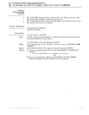 Page 582Q- SYSTEM WIDE 
QL-  CODES.  LINE 
Related
Feature Reference
Instructions
Step 1 l
Step  l
Step 3 
QL-  Codes,  Code  For dial-up services. enter
the access code (telephone number) for the service.
QL- 
 Codes,  Code  For dial-up services, enter
the security code the service requires.
Automatic Route Selection
Least Cost Routing
To enter data on the PRF:
For QL- Service nn Line Number? on Table 10, enter the master number for
each of the 
 trunk rotaries.
To 
enter data at the programming terminal:
After...