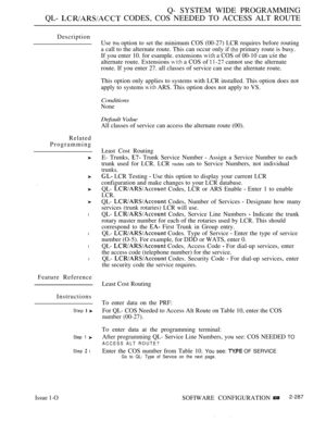 Page 583Q- SYSTEM WIDE PROGRAMMING
QL- 
 CODES, COS NEEDED TO ACCESS ALT ROUTE
Description
Related
Programming
l
l
l
l
Use this option to set the minimum COS (00-27) LCR requires before routing
a call to the alternate route. This can occur only if 
 primary route is busy.
If you enter 10. for esample. extensions 
 a COS of 00-10 can  the
alternate route. Extensions 
 a COS of  cannot use the alternate
route. If you enter 27. all classes of service can use the alternate route.
This option only applies to systems...