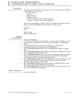 Page 584 SYSTEM WIDE PROGRAMMING
QL- 
 CODES. TYPE OF 
Description
Related
Programming
l
l
l
l
l
Feature Reference
Use this option to enter the  of service (O-5) for each LCR  number
(trunk rotary). The choices are:
0 
1 FX Line
2 MCI. Tie line
3 Western Union
4Same as  (but does not strip the leading 1)
Same as  (but does not strip the leading 1)
This option only applies to systems with LCR installed. This option does not
apply to systems with ARS. This option does not apply to VS.
Conditions
None
Default...