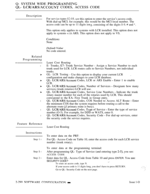 Page 586Q- SYSTEM WIDE 
QL-  CODES, ACCESS CODE
Description
For 
 types 5.  this option to enter the service’s access code.
With dial-up MCI. for example. this would be the MCI local number. The
access code can be up to 11 digits ion consisting of the digits  and 
This option only applies to systems with LCR installed. This option does not
apply to systems 
 ARS. This option does not apply to VS.
None
Default Value
No code entered.
Related
Programming
l
l
l
l
Feature Reference
Instructions
Step 1 l
Step  l
Step...