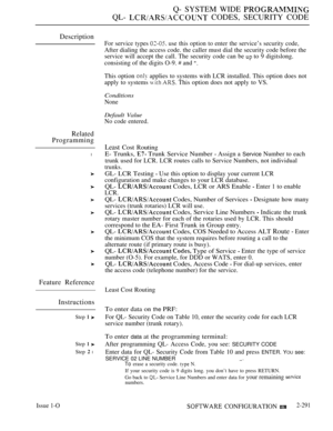 Page 587Q- SYSTEM WIDE 
QL-  CODES, SECURITY CODE
Description
Related
Programming
l
Feature Reference
Instructions
Step  
Step  
Step  l
Issue 1-O
For service types  use this option to enter the service’s security code,
After dialing the access code. the caller must dial the security code before the
service will accept the call. The security code can be 
 to 9 digitslong.
consisting of the digits O-9. 
 and 
This option  applies to systems with LCR installed. This option does not
apply to systems 
  This option...