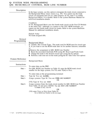 Page 588 SYSTEM WIDE PROGRAMMING
QM- MUSIC/RELAY CONTROL, BGM LINE NUMBER
Description
Related
Programming
l
Feature Reference
Instructions
Step 1 l
Step 1 l
Step  l
Step 3 l
In the large systems. use this option to designate the trunk circuit connected to
the Background Music music source (e.g.. 05). You cannot use the trunk
circuit you designate here for 
 other purpose. In VS, enter Y to enable
 Music;  to disable. Refer to the system Hardware Manual for
 installation details.
Conditions
In VS. Background...