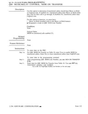 Page 590  x     
QM- MUSIC/RELAY CONTROL,  ON TRANSFER
Description
Related
Programming
Feature Reference
Instructions
Step 1 
Step  l
Step  l
Use this option to determine if transferred callers should hear Music on Hold
or 
 tone. If enabled (Y). transferred callers hear Music on Hold while
they wait for their call to go through. If disabled (N). transferred callers hear
 tone.
For this option to function.  must have:
lMusic on Hold installed (refer to the Music on Hold feature)
 Designated a trunk in QM-  Line...