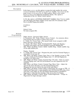 Page 591Q-   
 MUSIC/RELAY  EST  AUDIBLE LINE
Description
Related
Programming
l
l
l
l
l
l
In the large  use this option to assign the trunk number the system
 use to broadcast All Call  and  Audible. You  use the
trunk circuit 
  for  other purpose. Refer to the system
  for additional installation details. This option is
independent of the 
 Relay Control options.
 VS. this option is EXTERNAL  AUDIBLE. Enter  to enable
All Call Paging and Night Audible on the main CEU PA terminals. Enter
N(o) to disable Paging...